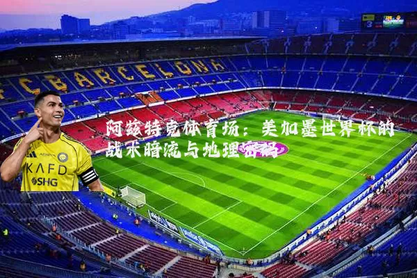 阿兹特克体育场：美加墨世界杯的战术暗流与地理密码