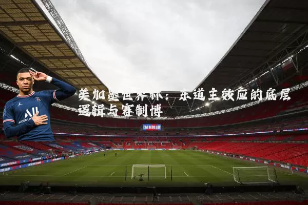 美加墨世界杯：东道主效应的底层逻辑与赛制博弈