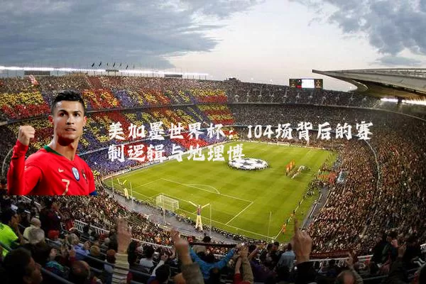 美加墨世界杯:104场背后的赛制逻辑与地理博弈