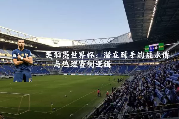 美加墨世界杯：潜在对手的战术博弈与地理赛制逻辑