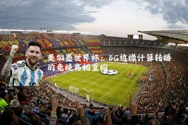 美加墨世界杯：5G边缘计算转播的竞技真相重构