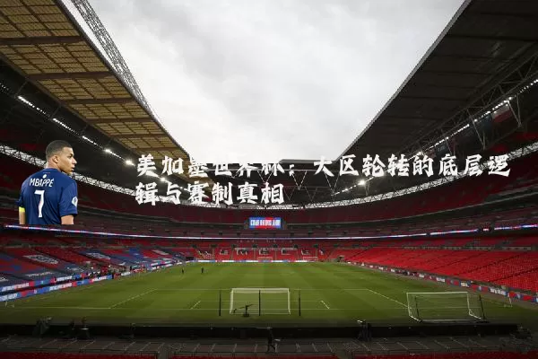 美加墨世界杯：大区轮转的底层逻辑与赛制真相