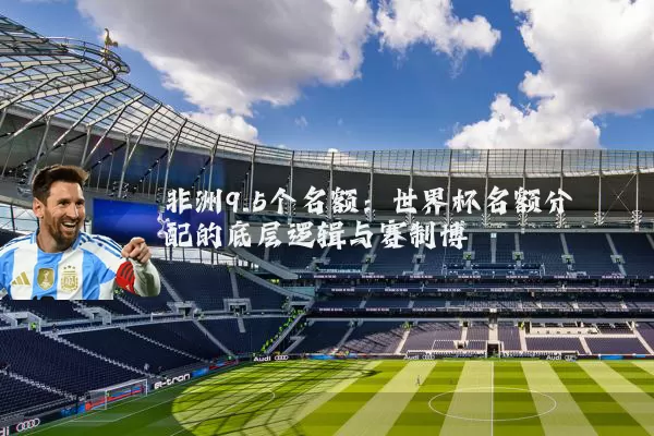 非洲9.5个名额:世界杯名额分配的底层逻辑与赛制博弈
