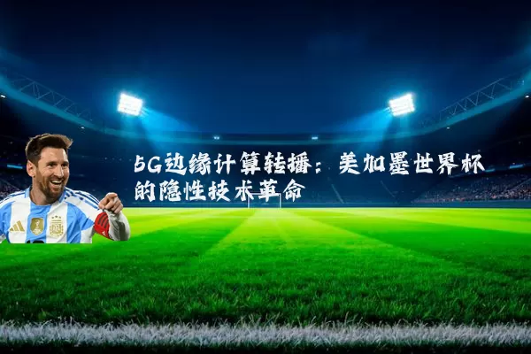 5G边缘计算转播:美加墨世界杯的隐性技术革命